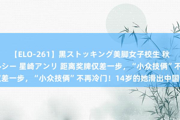 【ELO-261】黒ストッキング美脚女子校生 秋本レオナ さくら チェルシー 星崎アンリ 距离奖牌仅差一步，“小众技俩”不再冷门！14岁的她滑出中国最好