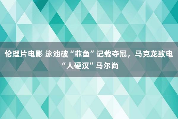 伦理片电影 泳池破“菲鱼”记载夺冠，马克龙致电“人硬汉”马尔尚