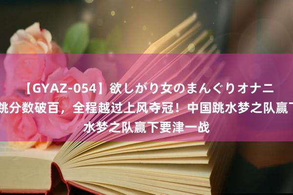 【GYAZ-054】欲しがり女のまんぐりオナニー 终末一跳分数破百，全程越过上风夺冠！中国跳水梦之队赢下要津一战