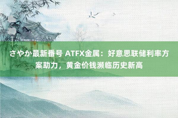 さやか最新番号 ATFX金属：好意思联储利率方案助力，黄金价钱濒临历史新高