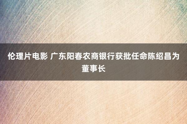 伦理片电影 广东阳春农商银行获批任命陈绍昌为董事长