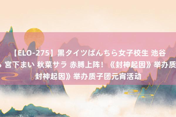 【ELO-275】黒タイツぱんちら女子校生 池谷ひかる さくら 宮下まい 秋菜サラ 赤膊上阵！《封神起因》举办质子团元宵活动