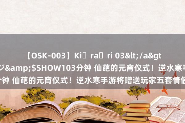 【OSK-003】Ki・ra・ri 03</a>2008-06-14プレステージ&$SHOW103分钟 仙葩的元宵仪式！逆水寒手游将赠送玩家五套情侣装