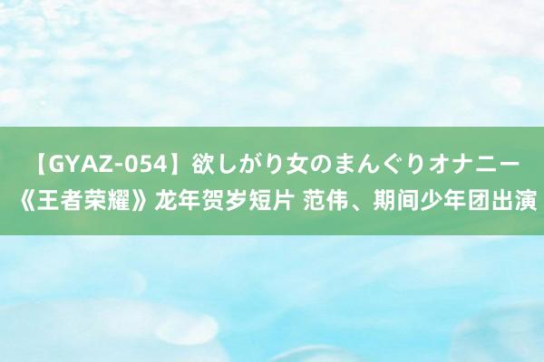 【GYAZ-054】欲しがり女のまんぐりオナニー 《王者荣耀》龙年贺岁短片 范伟、期间少年团出演