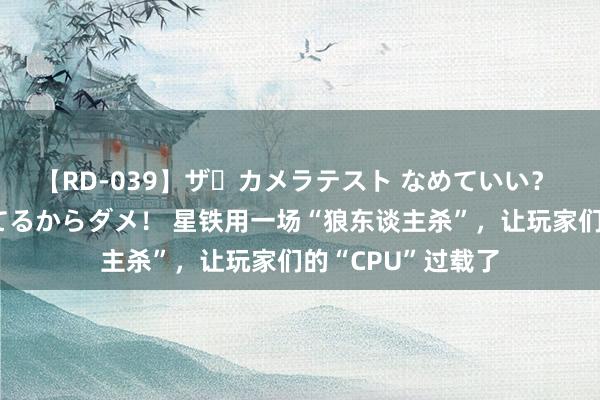 【RD-039】ザ・カメラテスト なめていい？ あ！そこは濡れてるからダメ！ 星铁用一场“狼东谈主杀”，让玩家们的“CPU”过载了