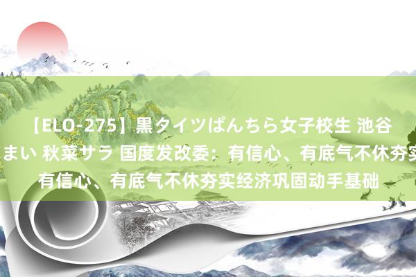 【ELO-275】黒タイツぱんちら女子校生 池谷ひかる さくら 宮下まい 秋菜サラ 国度发改委：有信心、有底气不休夯实经济巩固动手基础