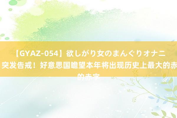 【GYAZ-054】欲しがり女のまんぐりオナニー 突发告戒！好意思国瞻望本年将出现历史上最大的赤字