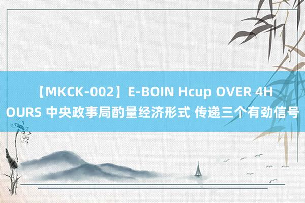 【MKCK-002】E-BOIN Hcup OVER 4HOURS 中央政事局酌量经济形式 传递三个有劲信号