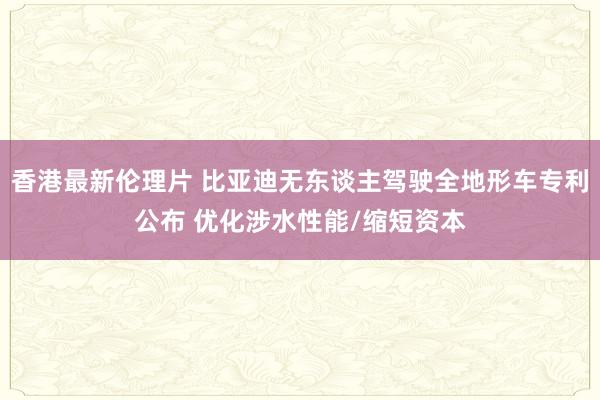 香港最新伦理片 比亚迪无东谈主驾驶全地形车专利公布 优化涉水性能/缩短资本