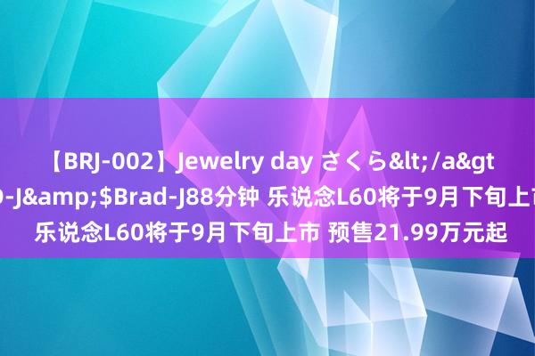 【BRJ-002】Jewelry day さくら</a>2009-09-04BRAD-J&$Brad-J88分钟 乐说念L60将于9月下旬上市 预售21.99万元起