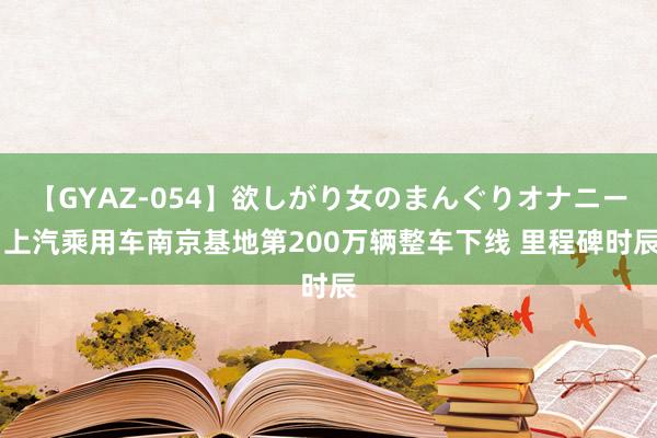 【GYAZ-054】欲しがり女のまんぐりオナニー 上汽乘用车南京基地第200万辆整车下线 里程碑时辰