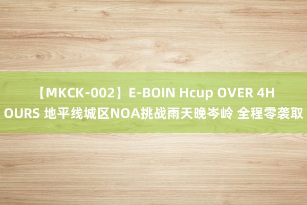 【MKCK-002】E-BOIN Hcup OVER 4HOURS 地平线城区NOA挑战雨天晚岑岭 全程零袭取