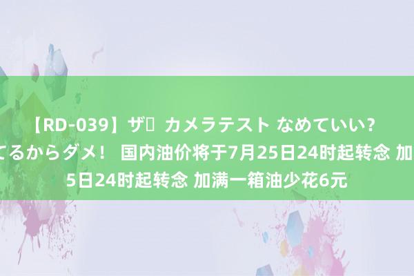 【RD-039】ザ・カメラテスト なめていい？ あ！そこは濡れてるからダメ！ 国内油价将于7月25日24时起转念 加满一箱油少花6元