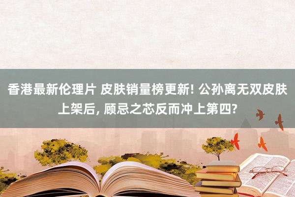 香港最新伦理片 皮肤销量榜更新! 公孙离无双皮肤上架后， 顾忌之芯反而冲上第四?