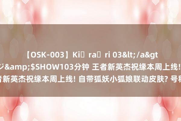 【OSK-003】Ki・ra・ri 03</a>2008-06-14プレステージ&$SHOW103分钟 王者新英杰祝缘本周上线! 自带狐妖小狐娘联动皮肤? 号称顶级待遇