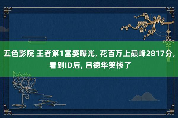 五色影院 王者第1富婆曝光， 花百万上巅峰2817分， 看到ID后， 吕德华笑惨了