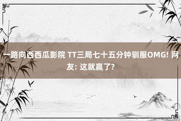 一路向西西瓜影院 TT三局七十五分钟驯服OMG! 网友: 这就赢了?