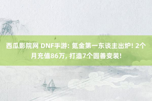 西瓜影院网 DNF手游: 氪金第一东谈主出炉! 2个月充值86万， 打造7个圆善变装!