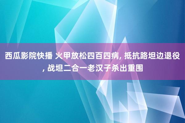 西瓜影院快播 火甲放松四百四病， 抵抗路坦边退役， 战坦二合一老汉子杀出重围