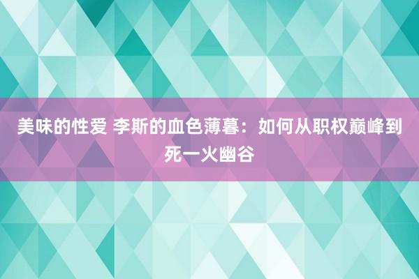 美味的性爱 李斯的血色薄暮：如何从职权巅峰到死一火幽谷