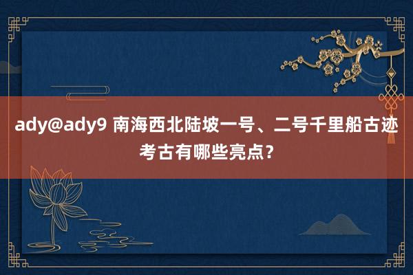 ady@ady9 南海西北陆坡一号、二号千里船古迹考古有哪些亮点？