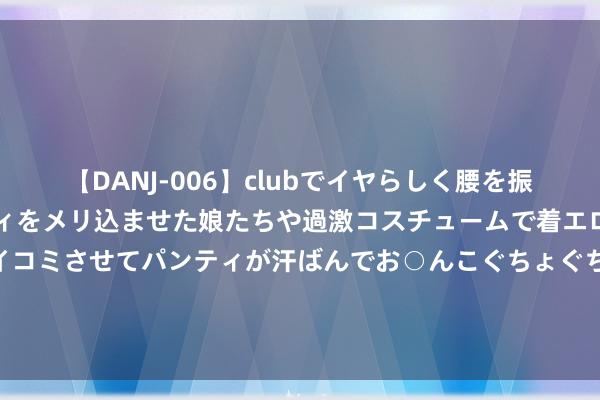 【DANJ-006】clubでイヤらしく腰を振る乱痴気ダンス！パンティをメリ込ませた娘たちや過激コスチュームで着エロやマン土手くっきりクイコミさせてパンティが汗ばんでお○んこぐちょぐちょで勃起しまくりです。 商纣王并莫得后世神话那么坏，周初指控他最大的罪名竟然仅仅酗酒