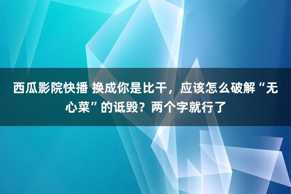 西瓜影院快播 换成你是比干，应该怎么破解“无心菜”的诋毁？两个字就行了