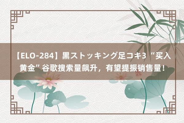 【ELO-284】黒ストッキング足コキ3 “买入黄金”谷歌搜索量飙升，有望提振销售量！