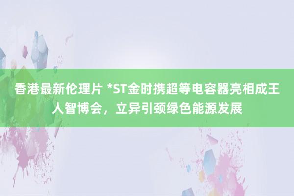 香港最新伦理片 *ST金时携超等电容器亮相成王人智博会，立异引颈绿色能源发展