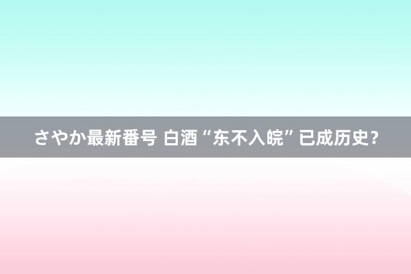 さやか最新番号 白酒“东不入皖”已成历史？