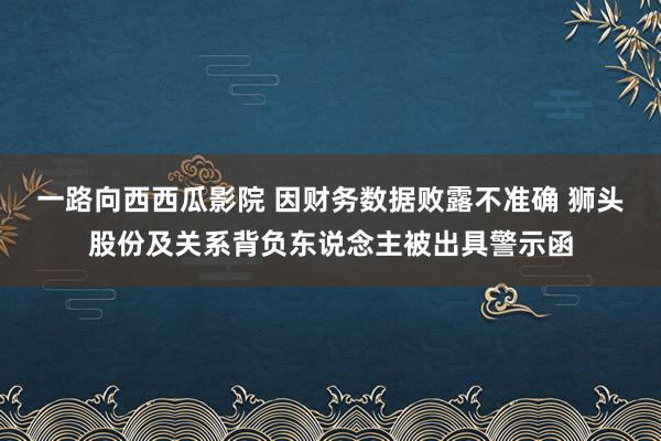 一路向西西瓜影院 因财务数据败露不准确 狮头股份及关系背负东说念主被出具警示函