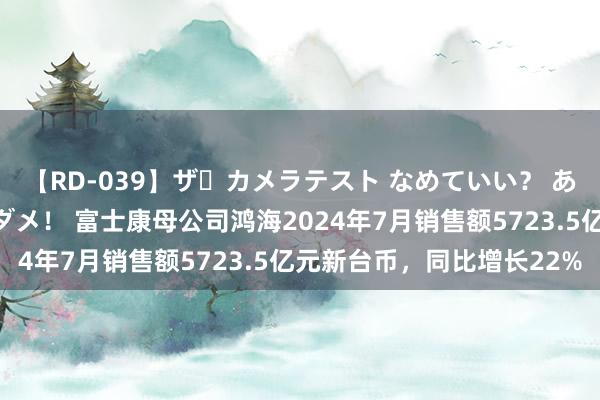 【RD-039】ザ・カメラテスト なめていい？ あ！そこは濡れてるからダメ！ 富士康母公司鸿海2024年7月销售额5723.5亿元新台币，同比增长22%