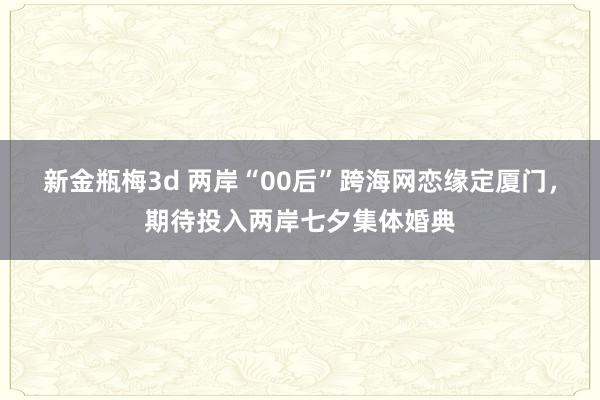 新金瓶梅3d 两岸“00后”跨海网恋缘定厦门，期待投入两岸七夕集体婚典