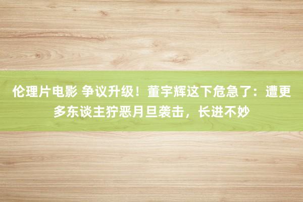 伦理片电影 争议升级！董宇辉这下危急了：遭更多东谈主狞恶月旦袭击，长进不妙