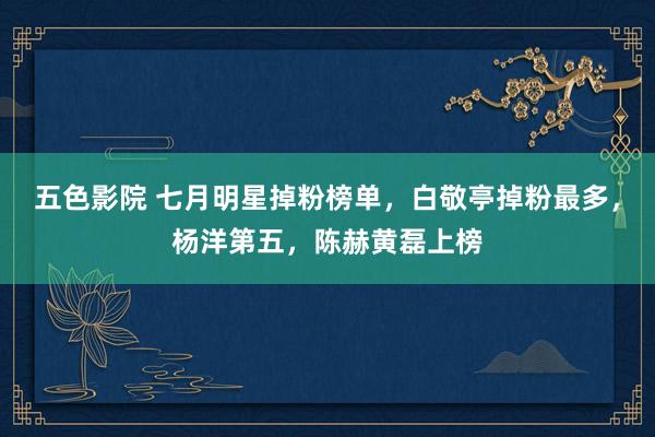 五色影院 七月明星掉粉榜单，白敬亭掉粉最多，杨洋第五，陈赫黄磊上榜