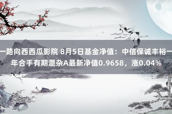 一路向西西瓜影院 8月5日基金净值：中信保诚丰裕一年合手有期混杂A最新净值0.9658，涨0.04%