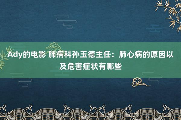 Ady的电影 肺病科孙玉德主任：肺心病的原因以及危害症状有哪些