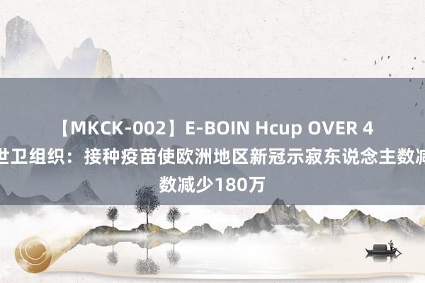 【MKCK-002】E-BOIN Hcup OVER 4HOURS 世卫组织：接种疫苗使欧洲地区新冠示寂东说念主数减少180万