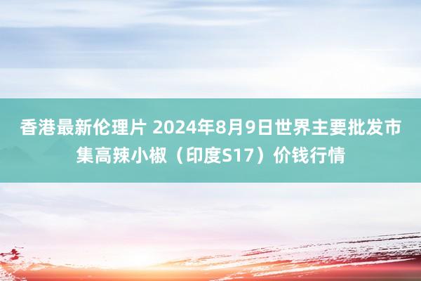 香港最新伦理片 2024年8月9日世界主要批发市集高辣小椒（印度S17）价钱行情