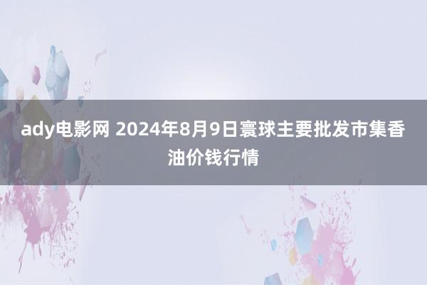 ady电影网 2024年8月9日寰球主要批发市集香油价钱行情