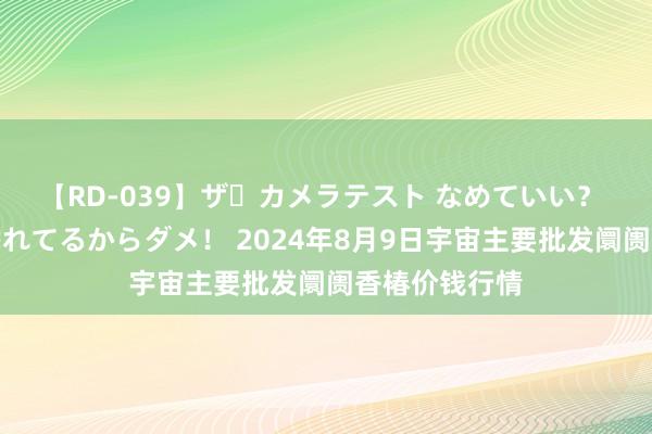 【RD-039】ザ・カメラテスト なめていい？ あ！そこは濡れてるからダメ！ 2024年8月9日宇宙主要批发阛阓香椿价钱行情