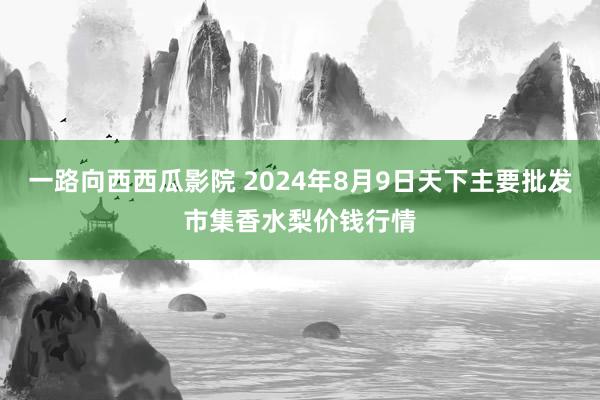 一路向西西瓜影院 2024年8月9日天下主要批发市集香水梨价钱行情