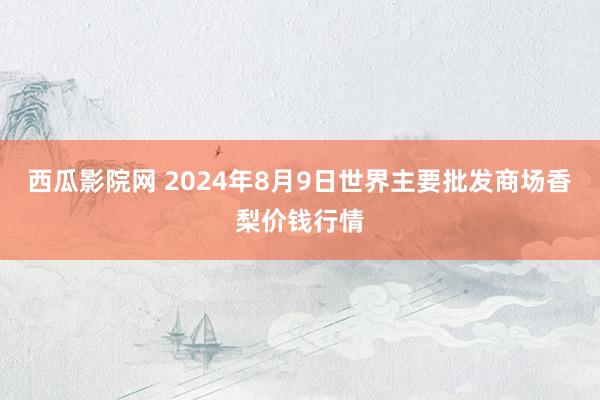 西瓜影院网 2024年8月9日世界主要批发商场香梨价钱行情