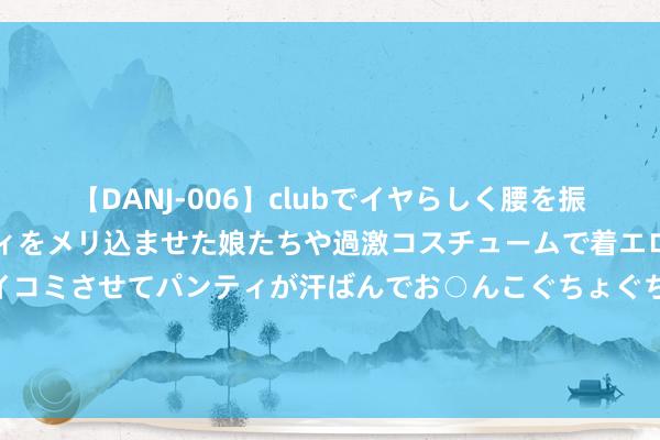 【DANJ-006】clubでイヤらしく腰を振る乱痴気ダンス！パンティをメリ込ませた娘たちや過激コスチュームで着エロやマン土手くっきりクイコミさせてパンティが汗ばんでお○んこぐちょぐちょで勃起しまくりです。 央行开释垂危信号！增发“麻辣粉”，超预期降息