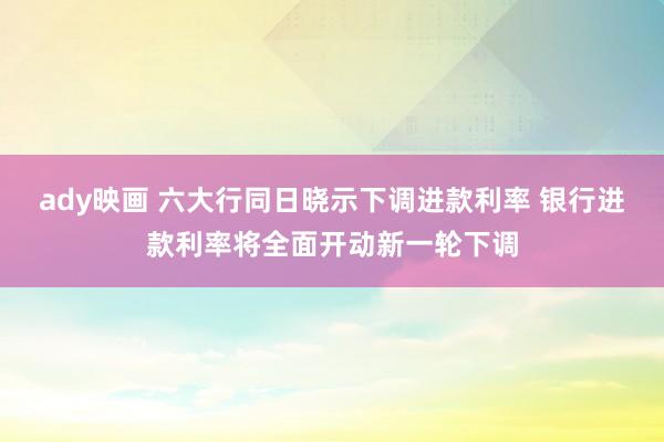 ady映画 六大行同日晓示下调进款利率 银行进款利率将全面开动新一轮下调