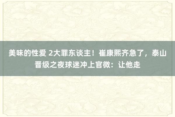 美味的性爱 2大罪东谈主！崔康熙齐急了，泰山晋级之夜球迷冲上官微：让他走