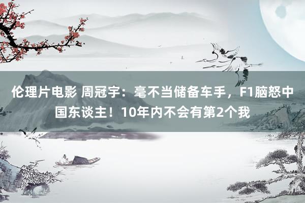 伦理片电影 周冠宇：毫不当储备车手，F1脑怒中国东谈主！10年内不会有第2个我