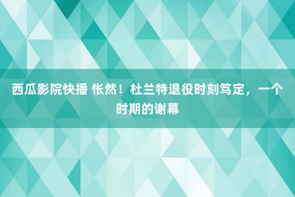 西瓜影院快播 怅然！杜兰特退役时刻笃定，一个时期的谢幕