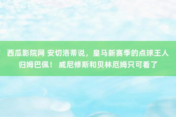 西瓜影院网 安切洛蒂说，皇马新赛季的点球王人归姆巴佩！ 威尼修斯和贝林厄姆只可看了