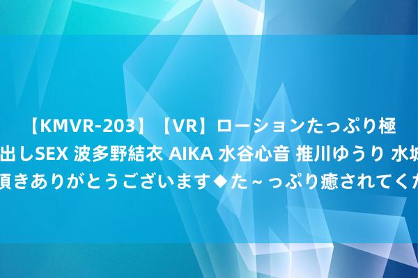 【KMVR-203】【VR】ローションたっぷり極上5人ソープ嬢と中出しSEX 波多野結衣 AIKA 水谷心音 推川ゆうり 水城奈緒 ～本日は御指名頂きありがとうございます◆た～っぷり癒されてくださいね◆～ 中方激烈训斥以军贵重加沙学校 命令立即息兵